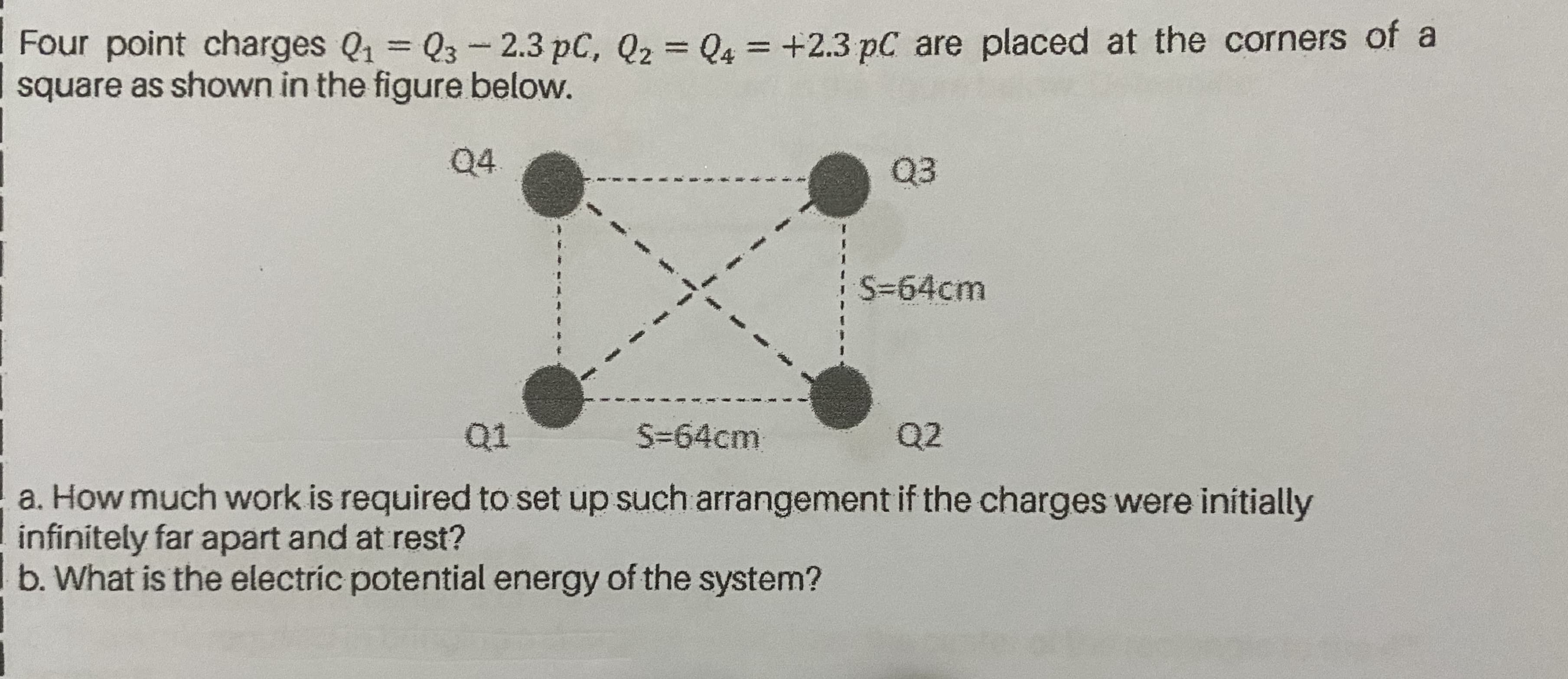 Four point charges Q1 Q3-2.3 pC, Q2 = Q4 = +2.3 pC are placed at the corners of a
square as shown in the figure below.
%3D
%3D
Q4
Q3
S-64cm
Q1
S=64cm
Q2
a. How much work is required to set up such arrangement if the charges were initially
infinitely far apart and at rest?
b. What is the electric potential energy of the system?
