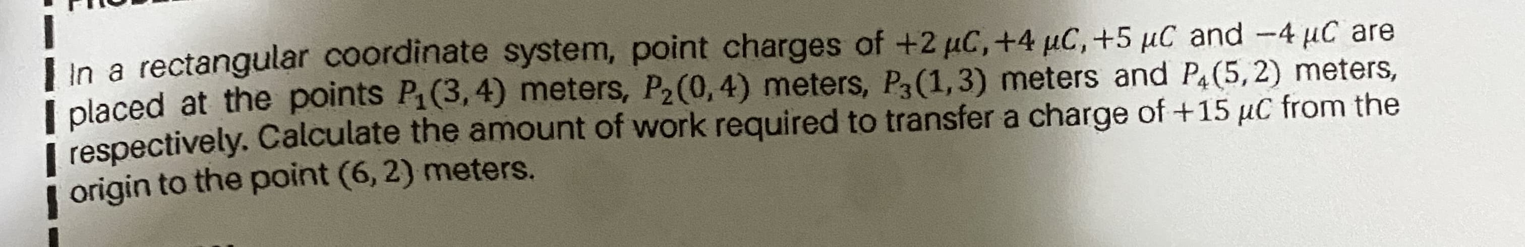 Lin a rectangular coordinate system, point charges of +2 uC,+4 µC, +5 µC and -4 µC are
I placed at the points P1(3,4) meters, P2(0,4) meters, P3(1,3) meters and P4(5, 2) meters,
i respectively. Calculate the amount of work required to transfer a charge of +15 µC from the
| origin to the point (6, 2) meters.
