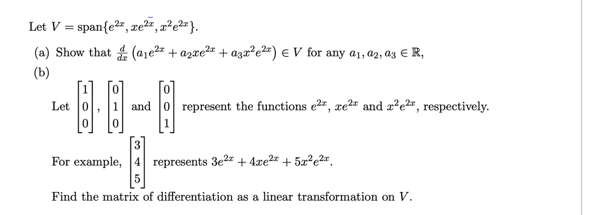 Let V = span{e2", xe2ª , x²e2¤}.
(a) Show that
d
dx
+ agze?r + аҙӕ*е2) € V for any aj, az, aҙ € R,
(b)
Let 0
and
represent the functions e2a, xe2* and x²e2x.
respectively.
For example, 4 represents 3e2 + 4xe2a + 5x²e2ª.
5
Find the matrix of differentiation as a linear transformation on V.
