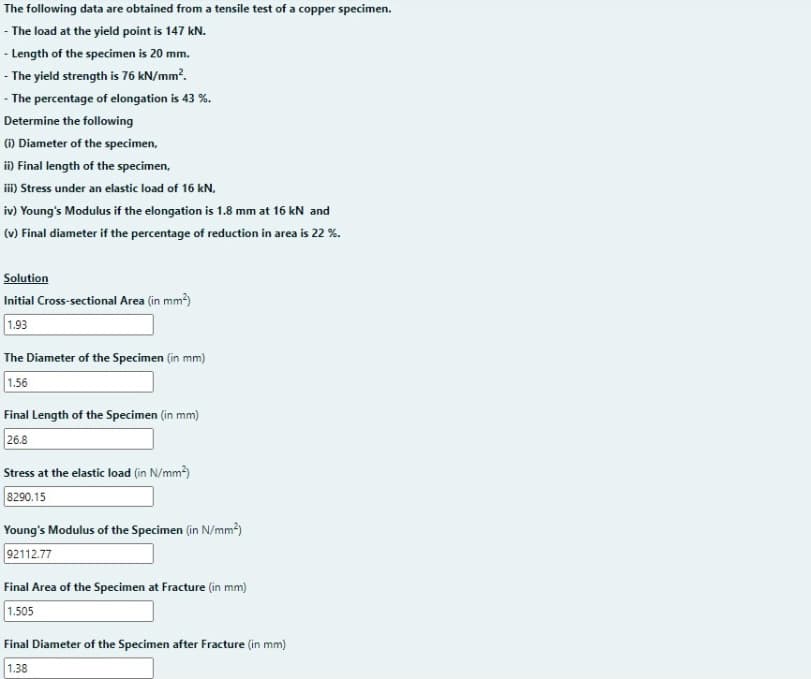 The following data are obtained from a tensile test of a copper specimen.
- The load at the yield point is 147 kN.
- Length of the specimen is 20 mm.
- The yield strength is 76 kN/mm?.
- The percentage of elongation is 43 %.
Determine the following
) Diameter of the specimen,
i) Final length of the specimen,
iii) Stress under an elastic load of 16 kN,
iv) Young's Modulus if the elongation is 1.8 mm at 16 kN and
(v) Final diameter if the percentage of reduction in area is 22 %.
Solution
Initial Cross-sectional Area (in mm)
1.93
The Diameter of the Specimen (in mm)
1.56
Final Length of the Specimen (in mm)
26.8
Stress at the elastic load (in N/mm)
8290.15
Young's Modulus of the Specimen (in N/mm²)
92112.77
Final Area of the Specimen at Fracture (in mm)
1.505
Final Diameter of the Specimen after Fracture (in mm)
1.38
