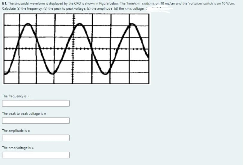 B1. The sinusoidal waveform is displayed by the CRO is shown in Figure below. The 'time/cm switch is on 10 ms/cm and the volts/cm' switch is on 10 V/cm.
Calculate (a) the frequency, (b) the peak to peak voltage, (c) the amplitude (d) the r.m.s voltage.:
The frequency is =
The peak to peak voltage is =
The amplitude is =
The r.m.s voltage is =
