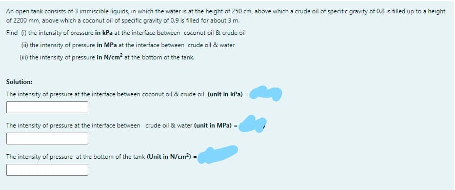 An open tank consists of 3 immiscible liquids, in which the water is at the height of 250 cm, above which a crude oil of specific gravity of 0.8 is filled up to a height
of 2200 mm, above which a coconut oil of specific gravity of 0.9 is filled for about 3 m.
Find (1) the intensity of pressure in kPa at the interface between coconut oil & crude oil
(i) the intensity of pressure in MPa at the interface between crude oil & water
(ii) the intensity of pressure in N/cm? at the bottom of the tank.
Solution:
The intensity of pressure at the interface between coconut oil & crude oil (unit in kPa) =
The intensity of pressure at the interface between crude oil & water (unit in MPa) =
The intensity of pressure at the bottom of the tank (Unit in N/cm?) =
