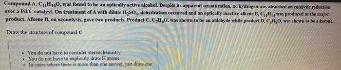 Compound A, CH10, was found to be an optically active alcohol. Despite its apparent unsaturation, no hydrogen was absorbed on catalytic reduction
over a Pd/C catalyst. On treatment of A with dilute H,SO, dehydration occurred and an optically inactive alkene B, CH4 was produced as the major
product. Alkene B, on ozonolysis, gave two products. Product C, C,H,0, was shown to be an aldehyde while product D, CHg0, was shown to be a ketone.
Draw the structure of compound C.
• You do not have to consider stereochemistry.
You do not have to explicitly draw H atoms.
In cases where there is more than one answer, jtust draw one.
