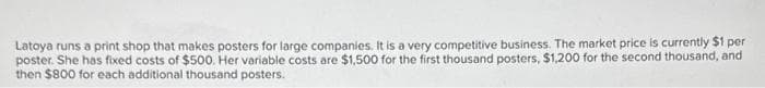 Latoya runs a print shop that makes posters for large companies. It is a very competitive business. The market price is currently $1 per
poster. She has fixed costs of $500. Her variable costs are $1,500 for the first thousand posters, $1,200 for the second thousand, and
then $800 for each additional thousand posters.