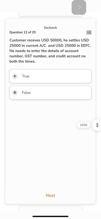 A True
Question 12 of 20
Customer receves USD 50000, he settles USD
25000 in current A/C and USD 25000 in EEFC.
He needs to enter the details of account
number, GST number, and credit account no
both the times.
B
SectionA
False
>
Next
12/20
4