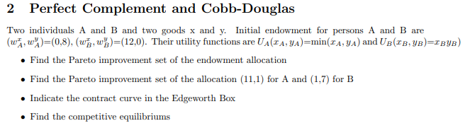 2 Perfect Complement and Cobb-Douglas
Two individuals A and B and two goods x and y. Initial endowment for persons A and B are
(w, w)=(0,8), (w, w)=(12,0). Their utility functions are UA(TA, YA)=min(TA, YA) and UB (TB, YB)=IBYB)
• Find the Pareto improvement set of the endowment allocation
• Find the Pareto improvement set of the allocation (11,1) for A and (1,7) for B
• Indicate the contract curve in the Edgeworth Box
• Find the competitive equilibriums