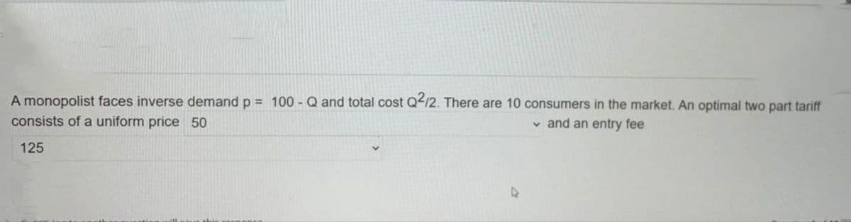 A monopolist faces inverse demand p = 100 - Q and total cost Q12. There are 10 consumers in the market. An optimal two part tariff
consists of a uniform price 50
v and an entry fee
125
