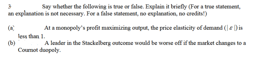 3
Say whether the following is true or false. Explain it briefly (For a true statement,
an explanation is not necessary. For a false statement, no explanation, no credits!)
(a)
At a monopoly's profit maximizing output, the price elasticity of demand (| ɛ ) is
less than 1.
(b)
Cournot duopoly.
A leader in the Stackelberg outcome would be worse off if the market changes to a
