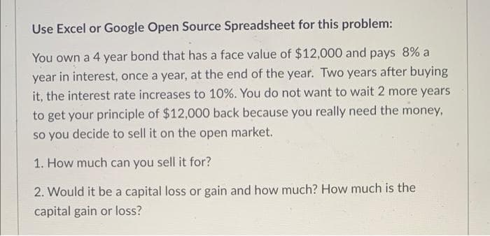 Use Excel or Google Open Source Spreadsheet for this problem:
You own a 4 year bond that has a face value of $12,000 and pays 8% a
year in interest, once a year, at the end of the year. Two years after buying
it, the interest rate increases to 10%. You do not want to wait 2 more years
to get your principle of $12,000 back because you really need the money,
so you decide to sell it on the open market.
1. How much can you sell it for?
2. Would it be a capital loss or gain and how much? How much is the
capital gain or loss?
