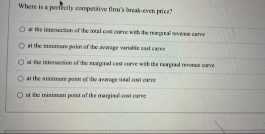 Where is a perfeetly competitive firm's break-even price?
O at the intersection of the total cost curve with the marginal revenue curve
at the minimum point of the average variable cost curve
O at the intersection of the marginal cost curve with the marginal revenue curve
at the minimum point of the average total cost curve
at the minimum point of the marginal cost curve
