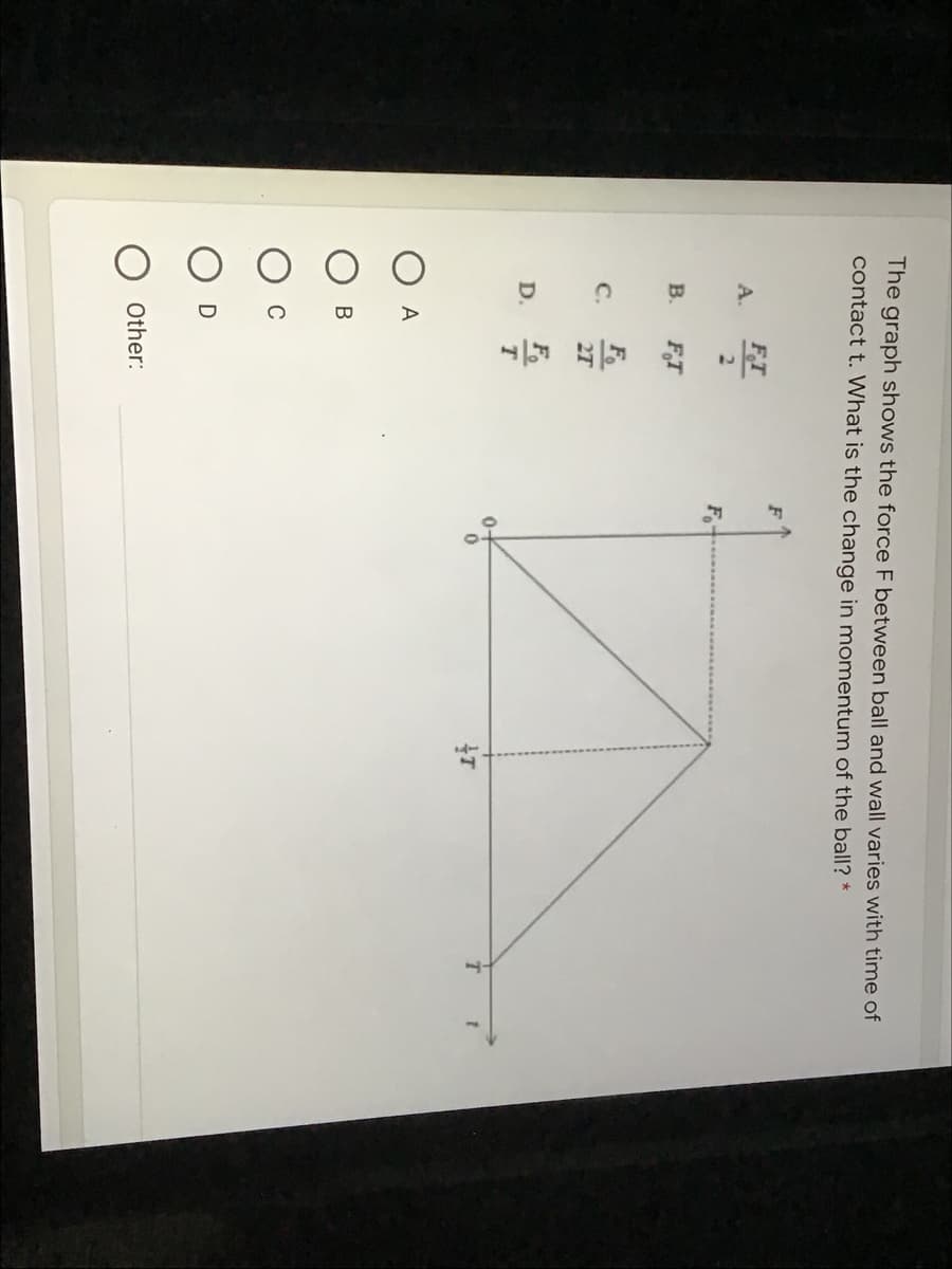 The graph shows the force F between ball and wall varies with time of
contact t. What is the change in momentum of the ball? *
F
FT
A.
2.
Fo
B.
FT
F
C.
27
D.
0-
A
В
Other:
