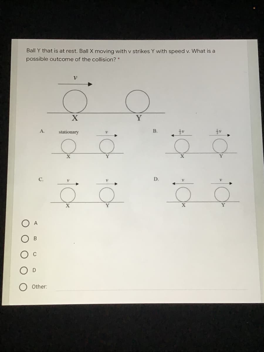 Ball Y that is at rest. Ball X moving with v strikes Y with speed v. What is a
possible outcome of the collision? *
V.
Y
후 호 '후후
호호 '후후
A.
stationary
В.
X
C.
D.
X
Y
X
Y
A
Other:
