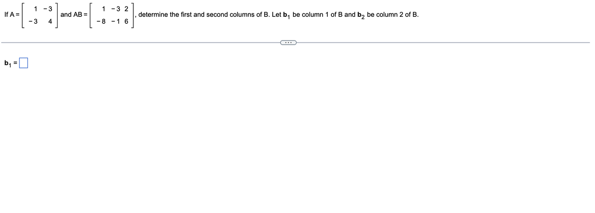 1 3
*-[-]-[-]
and AB =
3 4
If A =
b₁
1 3 2
8 1 6
determine the first and second columns of B. Let b₁ be column 1 of B and b₂ be column 2 of B.