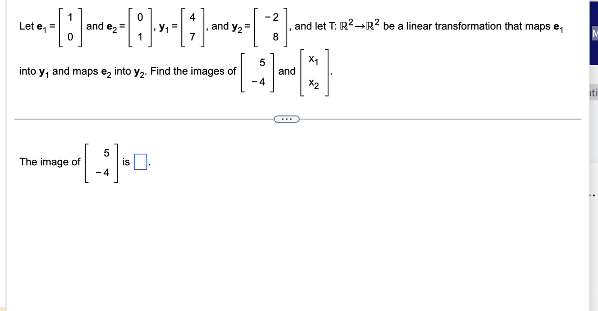 Let \( \mathbf{e}_1 = \begin{bmatrix} 1 \\ 0 \end{bmatrix} \) and \( \mathbf{e}_2 = \begin{bmatrix} 0 \\ 1 \end{bmatrix} \), \( \mathbf{y}_1 = \begin{bmatrix} 4 \\ 7 \end{bmatrix} \), and \( \mathbf{y}_2 = \begin{bmatrix} -2 \\ 8 \end{bmatrix} \), and let \( T: \mathbb{R}^2 \rightarrow \mathbb{R}^2 \) be a linear transformation that maps \( \mathbf{e}_1 \) into \( \mathbf{y}_1 \) and maps \( \mathbf{e}_2 \) into \( \mathbf{y}_2 \). Find the images of \( \begin{bmatrix} 5 \\ -4 \end{bmatrix} \) and \( \begin{bmatrix} x_1 \\ x_2 \end{bmatrix} \).

---

The image of \( \begin{bmatrix} 5 \\ -4 \end{bmatrix} \) is \(\Box\).