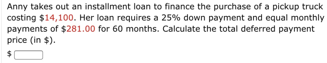 Anny takes out an installment loan to finance the purchase of a pickup truck
costing $14,100. Her loan requires a 25% down payment and equal monthly
payments of $281.00 for 60 months. Calculate the total deferred payment
price (in $).
