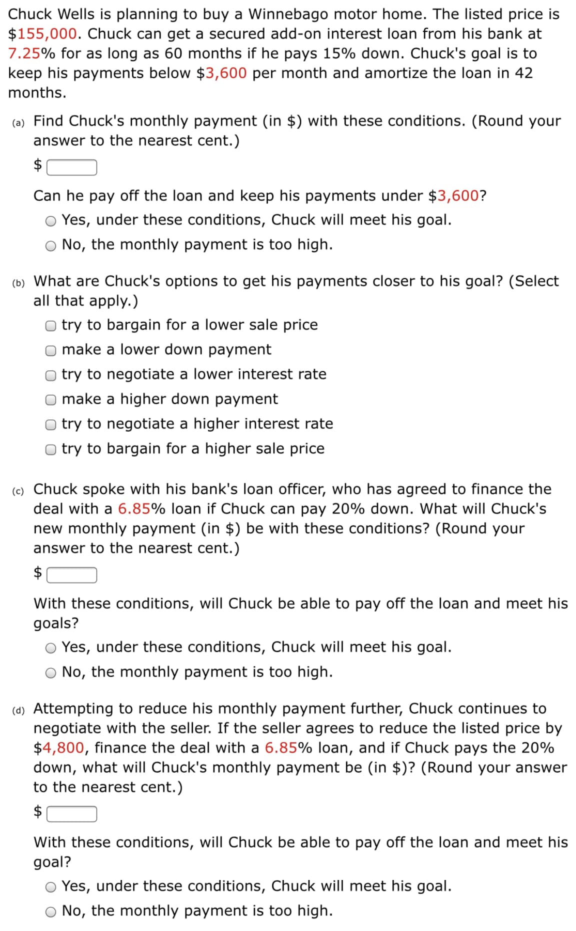 Chuck Wells is planning to buy a Winnebago motor home. The listed price is
$155,000. Chuck can get a secured add-on interest loan from his bank at
7.25% for as long as 60 months if he pays 15% down. Chuck's goal is to
keep his payments below $3,600 per month and amortize the loan in 42
months.
(a) Find Chuck's monthly payment (in $) with these conditions. (Round your
answer to the nearest cent.)
$
Can he pay off the loan and keep his payments under $3,600?
O Yes, under these conditions, Chuck will meet his goal.
No, the monthly payment is too high.
(b) What are Chuck's options to get his payments closer to his goal? (Select
all that apply.)
try to bargain for a lower sale price
make a lower down payment
try to negotiate a lower interest rate
O make a higher down payment
O try to negotiate a higher interest rate
O try to bargain for a higher sale price
(c) Chuck spoke with his bank's loan officer, who has agreed to finance the
deal with a 6.85% loan if Chuck can pay 20% down. What will Chuck's
new monthly payment (in $) be with these conditions? (Round your
answer to the nearest cent.)
$
With these conditions, will Chuck be able to pay off the loan and meet his
goals?
O Yes, under these conditions, Chuck will meet his goal.
No, the monthly payment is too high.
(d) Attempting to reduce his monthly payment further, Chuck continues to
negotiate with the seller. If the seller agrees to reduce the listed price by
$4,800, finance the deal with a 6.85% loan, and if Chuck pays the 20%
down, what will Chuck's monthly payment be (in $)? (Round your answer
to the nearest cent.)
$
With these conditions, will Chuck be able to pay off the loan and meet his
goal?
Yes, under these conditions, Chuck will meet his goal.
No, the monthly payment is too high.
