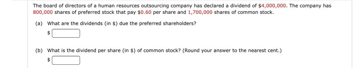 The board of directors of a human resources outsourcing company has declared a dividend of $4,000,000. The company has
800,000 shares of preferred stock that pay $0.60 per share and 1,700,000 shares of common stock.
(a) What are the dividends (in $) due the preferred shareholders?
2$
(b) What is the dividend per share (in $) of common stock? (Round your answer to the nearest cent.)
$
