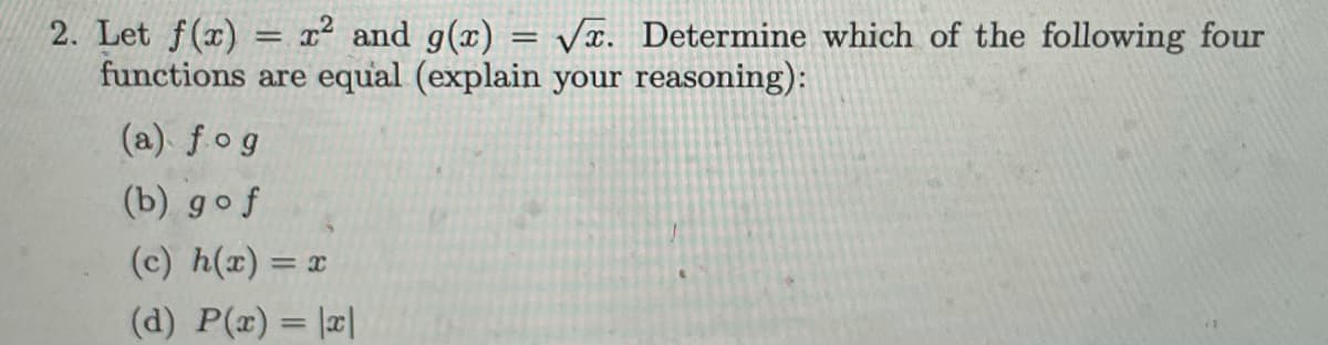 2. Let f(x) = r and g(x) = Vĩ. Determine which of the following four
functions are equal (explain your reasoning):
%3D
(a). fog
(b) gof
(c) h(x) = x
(d) P(x) = |¤|
