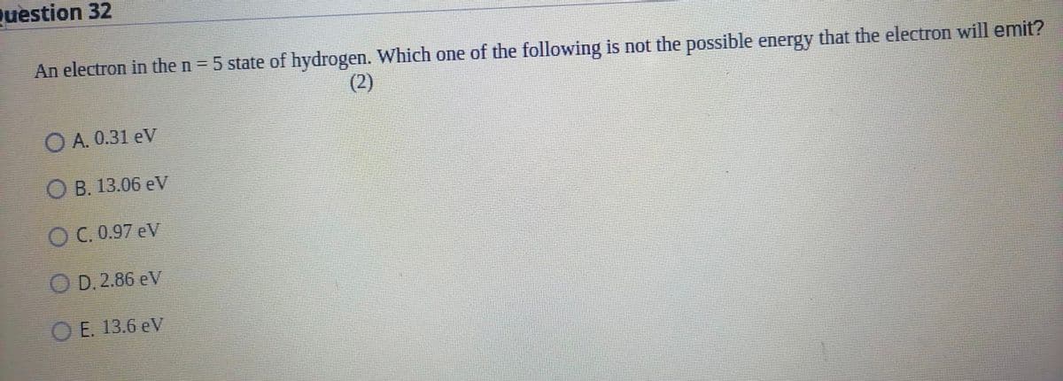 Question 32
An electron in the n = 5 state of hydrogen. Which one of the following is not the possible energy that the electron will emit?
(2)
A. 0.31 eV
OB. 13.06 eV
OC. 0.97 eV
OD. 2.86 eV
OE. 13.6 eV