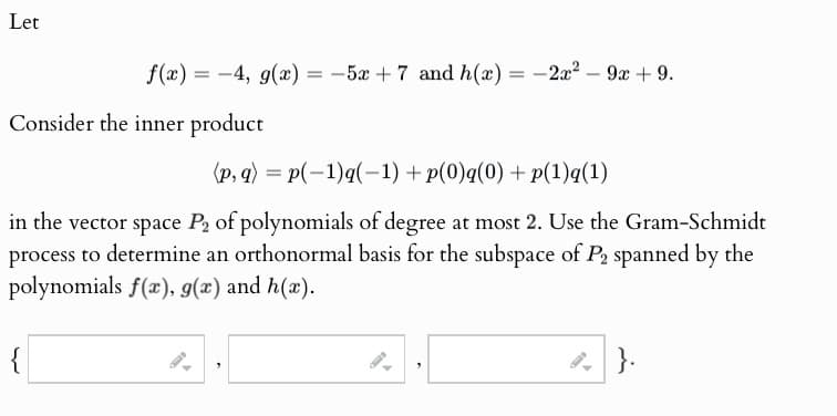 Let
f(x)=-4, g(x) = -5x+7 and h(x) = -2x²-9x + 9.
Consider the inner product
(p,q) = p(-1)q(−1) + p(0)q(0) + p(1)q(1)
in the vector space P2 of polynomials of degree at most 2. Use the Gram-Schmidt
process to determine an orthonormal basis for the subspace of P2 spanned by the
polynomials f(x), g(x) and h(x).
{
}.