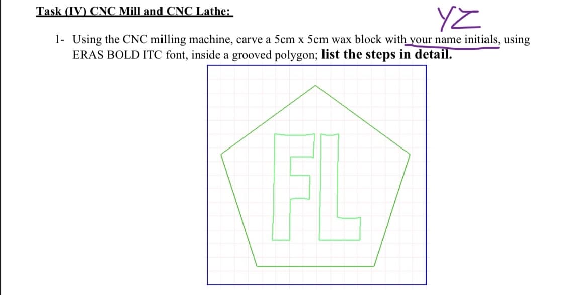 YZ
1- Using the CNC milling machine, carve a 5cm x 5cm wax block with your name initials, using
ERAS BOLD ITC font, inside a grooved polygon; list the steps in detail.
Task (IV) CNC Mill and CNC Lathe:
FL