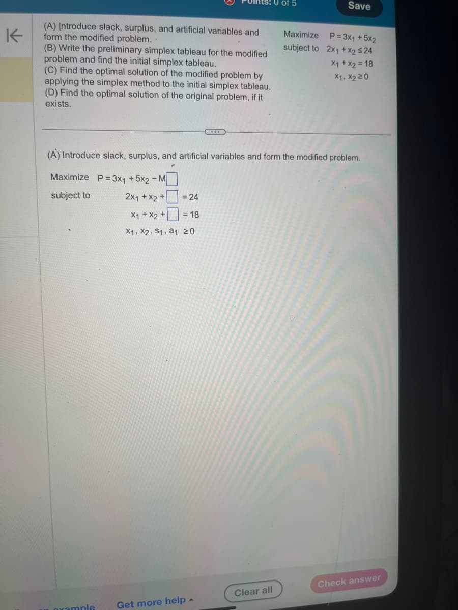 ↓
Save
(A) Introduce slack, surplus, and artificial variables and
form the modified problem.
(B) Write the preliminary simplex tableau for the modified
problem and find the initial simplex tableau.
(C) Find the optimal solution of the modified problem by
applying the simplex method to the initial simplex tableau.
(D) Find the optimal solution of the original problem, if it
exists.
subject to
Maximize
P= 3x1 +5x2
2x1 + x2 524
x1 + x2 = 18
X1, X220
(A) Introduce slack, surplus, and artificial variables and form the modified problem.
Maximize P=3x1 +5x2-M
subject to
2x1 + x2+
= 24
x1 + x2 +
= 18
X1, X2, S1, a1 20
xample
Get more help -
Clear all
Check answer