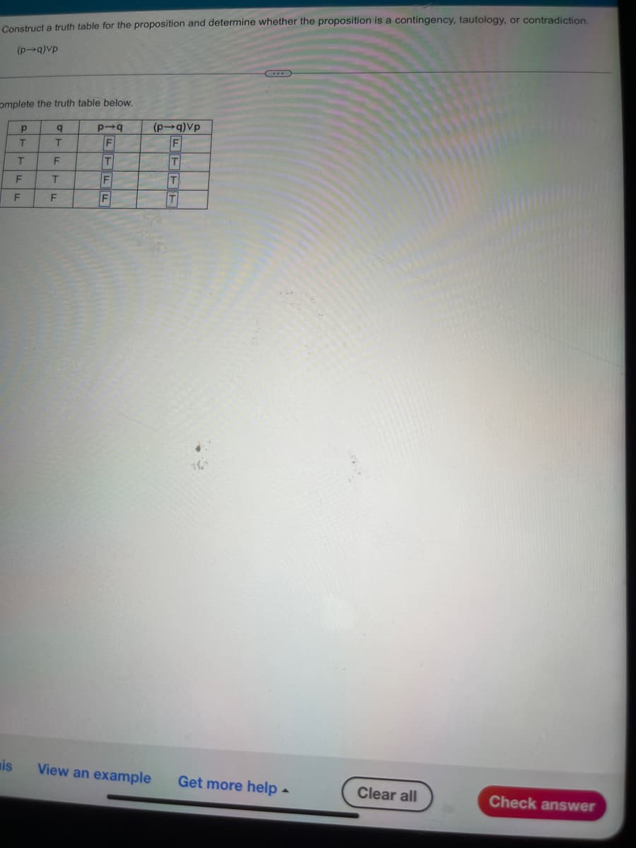 Construct a truth table for the proposition and determine whether the proposition is a contingency, tautology, or contradiction.
(p→q)Vp
omplete the truth table below.
P
q
dɅ(b+d)
b+d
T
T
F
T
F
T
F
T
F
F
F
FFFF
T
is
View an example
Get more help.
4
Clear all
Check answer