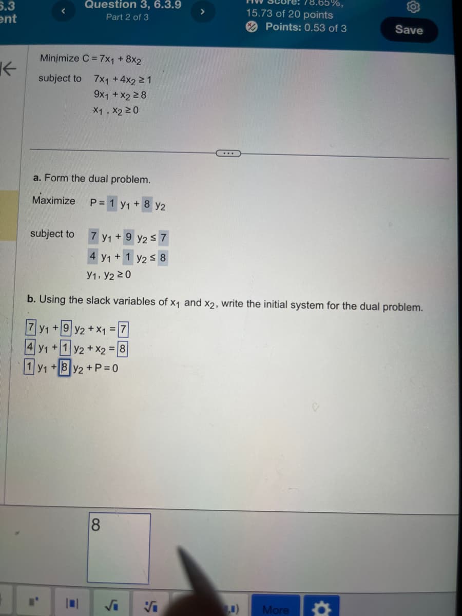 5.3
ent
Question 3, 6.3.9
Part 2 of 3
↓
Minimize C 7x1 +8x2
subject to
7x1 + 4x2 ≥1
9x1 + x2 ≥8
X1, X2 ≥0
a. Form the dual problem.
Maximize
P = 1 y1 + 8 y2
subject to
7 y1+9 y2≤7
78.65%,
15.73 of 20 points
Points: 0.53 of 3
Save
4 y1 + 1 y2 $ 8
Y1, Y2 ≥0
b. Using the slack variables of X1 and X2, write the initial system for the dual problem.
7y1+92 +X1=|
4Y1+1 y2+x2=8
1 y1+8y2+P=0
8
√i
F
0)
More