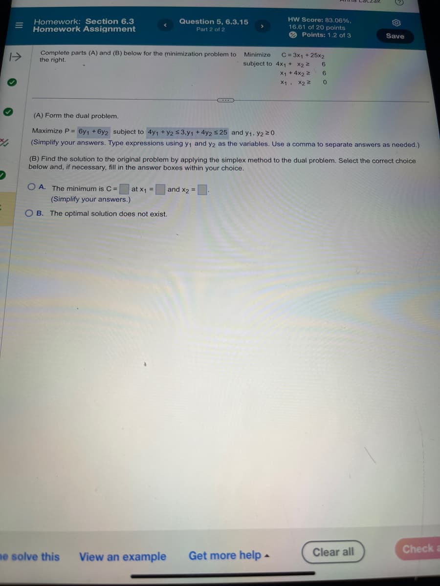 %/
<
Homework: Section 6.3
Homework Assignment
Question 5, 6.3.15
Part 2 of 2
Complete parts (A) and (B) below for the minimization problem to
the right.
HW Score: 83.06%,
16.61 of 20 points
Points: 1.2 of 3
Save
Minimize
subject to 4x1 + x2
x+4x2
C = 3x1 + 25x2
6
6
x1,
X2 ≥ 0
(A) Form the dual problem.
Maximize P= 6y1 +6y2 subject to 4y1 + y2 ≤3,y1 +4y2 ≤25 and y1, y2 20
(Simplify your answers. Type expressions using y₁ and y2 as the variables. Use a comma to separate answers as needed.)
(B) Find the solution to the original problem by applying the simplex method to the dual problem. Select the correct choice
below and, if necessary, fill in the answer boxes within your choice.
OA. The minimum is C =
at X1
and X2 =
=
(Simplify your answers.)
OB. The optimal solution does not exist.
me solve this
View an example
Get more help-
Clear all
Check a