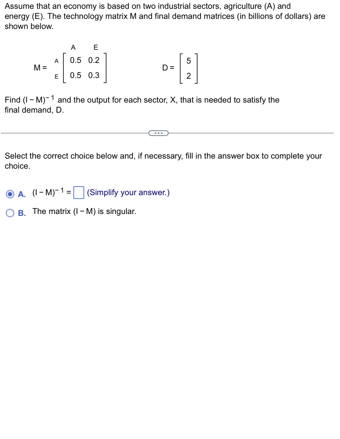 Assume that an economy is based on two industrial sectors, agriculture (A) and
energy (E). The technology matrix M and final demand matrices (in billions of dollars) are
shown below.
A
E
A
0.5 0.2
5
M =
D=
E
0.5 0.3
2
and the output for each sector, X, that is needed to satisfy the
Find (IM)
final demand, D.
Select the correct choice below and, if necessary, fill in the answer box to complete your
choice.
A. (I-M)-1
=
(Simplify your answer.)
B. The matrix (I - M) is singular.