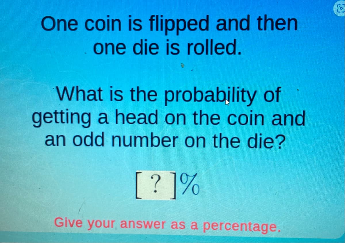 One coin is flipped and then
one die is rolled.
What is the probability of
getting a head on the coin and
an odd number on the die?
[?]%
Give your answer as a percentage.