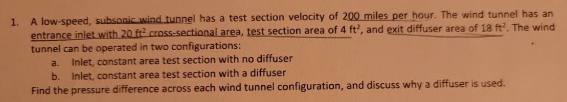 1. A low-speed, subsonic wind tunnel has a test section velocity of 200 miles per hour. The wind tunnel has an
entrance inlet with 20 ft2 cross-sectional area, test section area of 4 ft2, and exit diffuser area of 18 ft2. The wind
tunnel can be operated in two configurations:
a. Inlet, constant area test section with no diffuser
b.
Inlet, constant area test section with a diffuser
Find the pressure difference across each wind tunnel configuration, and discuss why a diffuser is used.