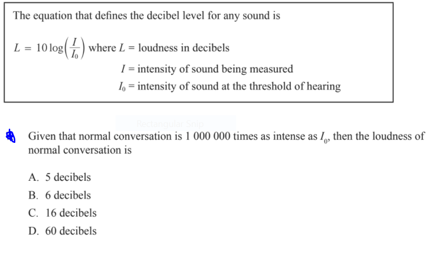 The equation that defines the decibel level for any sound is
I
L = 10log(÷) where L = loudness in decibels
I = intensity of sound being measured
I, = intensity of sound at the threshold of hearing
Given that normal conversation is 1 000 000 times as intense as I, then the loudness of
normal conversation is
A. 5 decibels
B. 6 decibels
C. 16 decibels
D. 60 decibels
