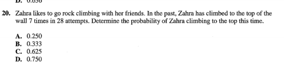 20. Zahra likes to go rock climbing with her friends. In the past, Zahra has climbed to the top
wall 7 times in 28 attempts. Determine the probability of Zahra climbing to the top this time.
the
А. 0.250
В. 0.333
С. 0.625
D. 0.750
