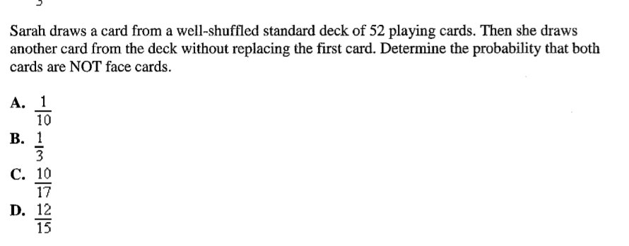 Sarah draws a card from a well-shuffled standard deck of 52 playing cards. Then she draws
another card from the deck without replacing the first card. Determine the probability that both
cards are NOT face cards.
А. 1
10
В. 1
3
С. 10
17
D. 12
15
