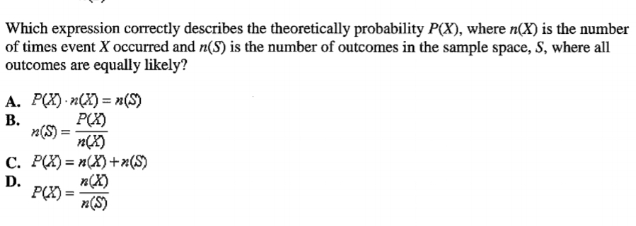 Which expression correctly describes the theoretically probability P(X), where n(X) is the number
of times event X occurred and n(S) is the number of outcomes in the sample space, S, where all
outcomes are equally likely?
A. P(X) - n(X) = n(S)
P(X)
n(S)=
n(X)
%3D
В.
C. P(X) = n(X)+x(S)
n(X)
P(X) =
n(S)
D.
