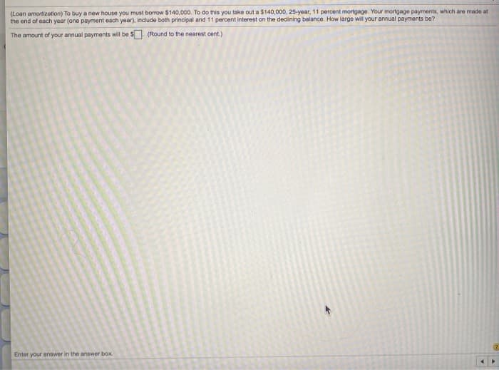 (Loan amortization) To buy a new house you must borrow $140,000. To do this you take out a $140,000, 25-year, 11 percent mortgage. Your mortgage payments, which are made at
the end of each year (one payment each year), include both principal and 11 percent interest on the declining balance. How large will your annual payments be?
The amount of your annual payments will be $
(Round to the nearest cent.)
Enter your answer in the answer box