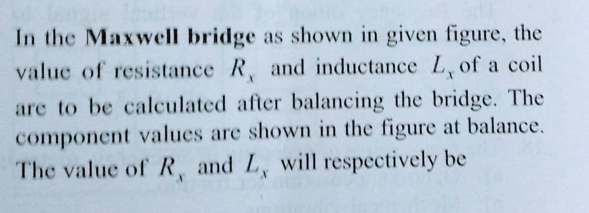 In the Maxwell bridge as shown in given figure, the
value of resistance R, and inductance L, of a coil
are to be calculated after balancing the bridge. The
component values are shown in the figure at balance.
The value of R, and L, will respectively be