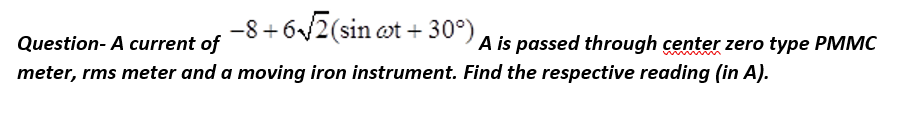 −8+6√2 (sin ct +30°),
Question- A current of
meter, rms meter and a moving iron instrument. Find the respective reading (in A).
A is passed through center zero type PMMC