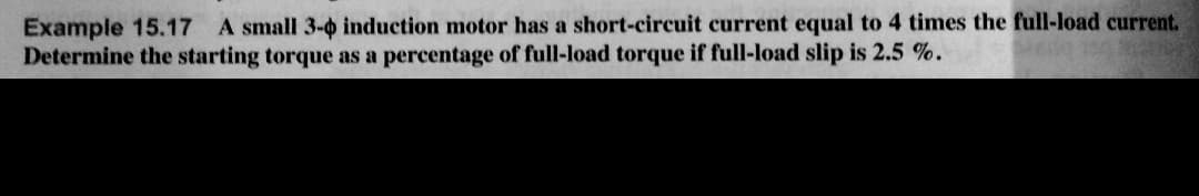 Example 15.17 A small 3-4 induction motor has a short-circuit current equal to 4 times the full-load current.
Determine the starting torque as a percentage of full-load torque if full-load slip is 2.5%.