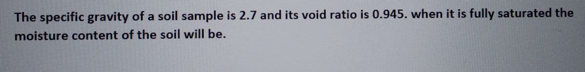 The specific gravity of a soil sample is 2.7 and its void ratio is 0.945. when it is fully saturated the
moisture content of the soil will be.