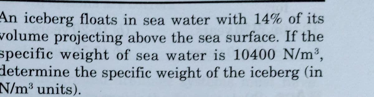 An iceberg floats in sea water with 14% of its
volume projecting above the sea surface. If the
specific weight of sea water is 10400 N/m³,
determine the specific weight of the iceberg (in
N/m³ units).