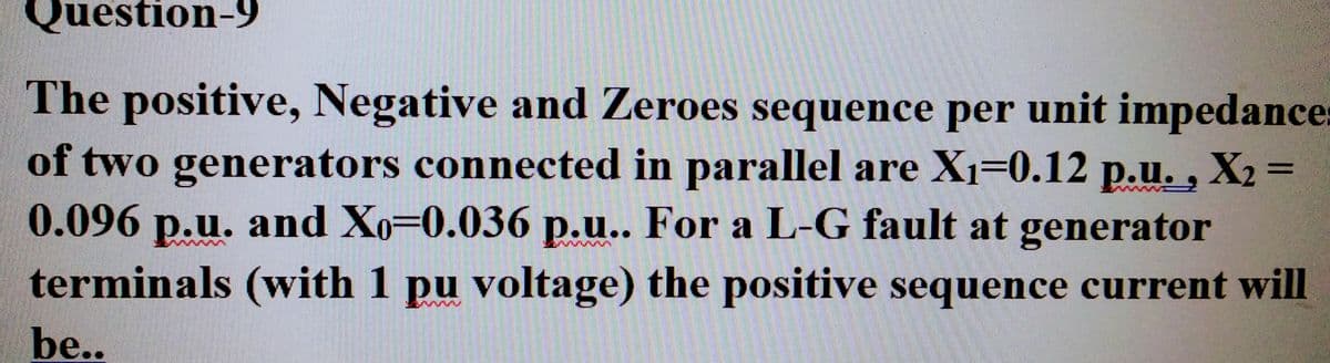 Question-9
The positive, Negative and Zeroes sequence per unit impedance:
of two generators connected in parallel are X₁-0.12 p.u., X₂=
0.096 p.u. and Xo-0.036 p.u.. For a L-G fault at generator
terminals (with 1 pu voltage) the positive sequence current will
be..