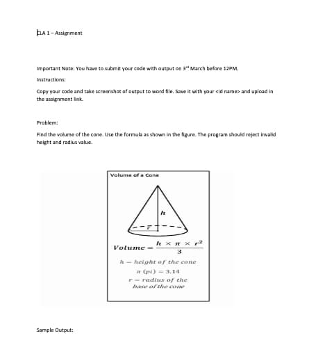 ELA 1- Assignment
Important Note: You have to submit your code with output on 3" March before 12PM.
Instructions:
Copy your code and take screenshot of autput to word file. Save it with your sid name> and upload in
the assignment link.
Problem:
Find the volume of the cone. Use the formula as shown in the figure. The program should reject invalid
height and radius value.
Volume of a Cone
h x H x r2
Volume =
3
h - height of the cone
E (pi) = 3.14
r = radius of the
base of the cone
Sample Output:
