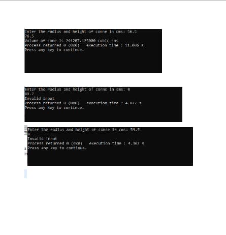 Enter the radius and height of conne in cns: 56.5
76.5
Volune of cone is 244207.125600 cubic cms
Process returned e (ex8) execution time : 11.006 s
Press any key to continue.
Enter the radius and height of conne in cns: 8
39.7
Invalid input
Process returned 8 (8x8) EXEcution time : 4.827 s
Press any kay to continue.
Enter the radius and height of conne in cas: 54.5
Tnvalid input
Pracess returned e (axA) exerution time : 4.362 s
s Press any key to continue.
in
