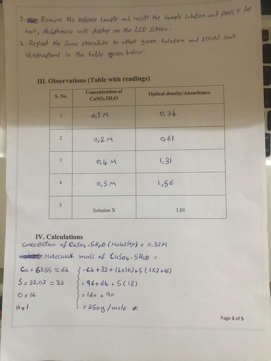 3- ph Remove he Yefence Sample and inselt the sample 3olubon and press 1
test, Absesbance will display on the LCD Screen.
4- Repaat the Same pracedure to other given Solution and record Your
observations in the table given below.
III. Observations (Table with readings)
Concentration of
S. No.
Optical density/Absorbance
CUSO4.5H20
0,1 M
0, 34
1
0,2M
O,61
In
3
O,4 M
1,31
0,5M
1,56
4
5
Solution X
1.01
IV. Calculations
Concentation ef Cuso, SH20 (Molarity) = 0,32M
stity Moleculah mass ef Cuson.5H20 3
Cus 63.55 64
64+32+(4x16)+5(1X2+16)
Ss 32,07 32
5 96+ 64 +5(1
Os16
s160 + 90
15250g/mole *
Page 3 of 5
