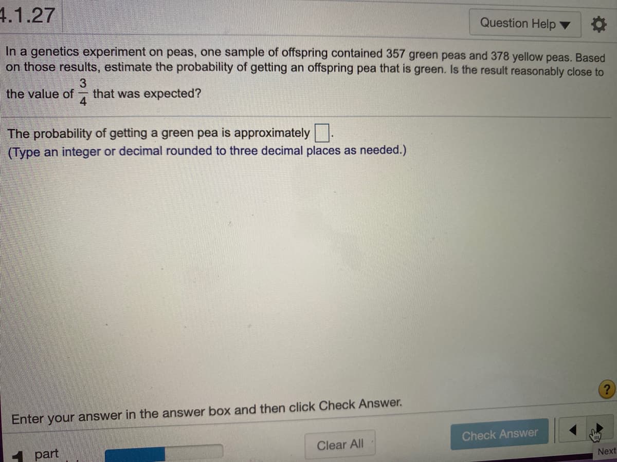 4.1.27
Question Help
In a genetics experiment on peas, one sample of offspring contained 357 green peas and 378 yellow peas. Based
on those results, estimate the probability of getting an offspring pea that is green. Is the result reasonably close to
3
the value of
that was expected?
4
The probability of getting a green pea is approximately.
(Type an integer or decimal rounded to three decimal places as needed.)
Enter your answer in the answer box and then click Check Answer.
Check Answer
Clear All
part
Next
