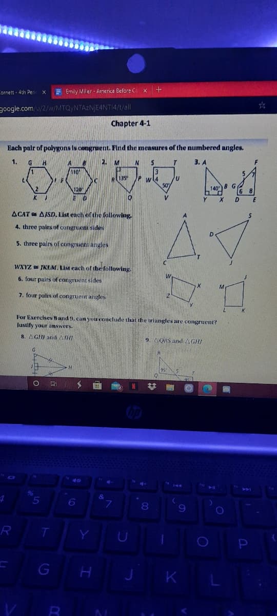 Cornett - 4th Peric x
Emily Miller - Arnerica Before Ce x +
google.com/u/2/w/MTQYNTAZNJE4NTI4/1/all
Chapter 4-1
Each palr of polygons Is congruent. Find the measures of the numbered angles.
1.
H.
2.
M
3. А
1.
110
e135 P w l4
120
50
140
B
G
6 8
Y X
D
ACAT AJSD. List each ofthe following,
4. three pairs of congruent sides
D.
5. three pairs of congrueni ingles
WXYZ JKLM. List each of the-following.
6. four pairs of congruent sides
M.
7. four pairs of congruent angles
For Exercises Band 9, can you conclude that the triangles are congruent?
Justify your änswers.
8. AGHI andAHI
9 AORS and AGHI
MI
23
40
&
7.
8
R
T.
P
G
K
