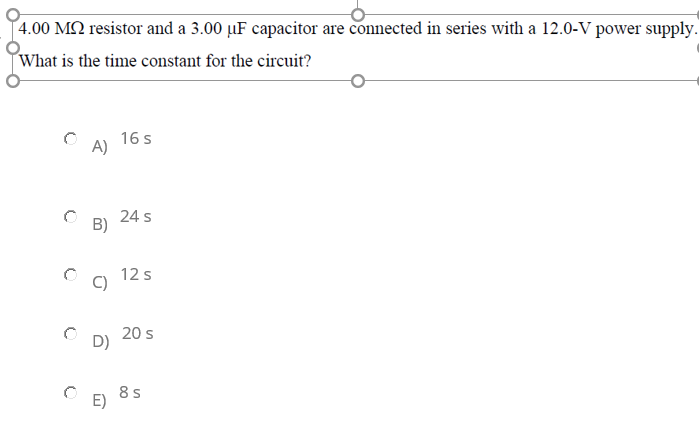 4.00 M2 resistor and a 3.00 µF capacitor are connected in series with a 12.0-V power supply.
What is the time constant for the circuit?
16 s
A)
24 s
B)
12 s
20 s
D)
8 s
E)
