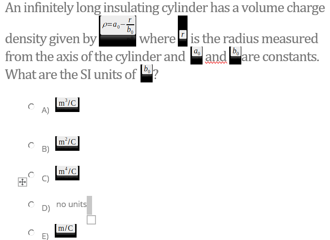 An infinitely long insulating cylinder has a volume charge
p=a,-
density given by
from the axis of the cylinder and
What are the SI units of ?
where is the radius measured
[a.
and are constants.
|bol-
[m'/c]
A)
[m/c]
B)
[m*/c]
no units
D)
m/C
